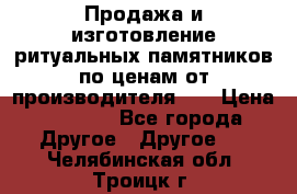 Продажа и изготовление ритуальных памятников по ценам от производителя!!! › Цена ­ 5 000 - Все города Другое » Другое   . Челябинская обл.,Троицк г.